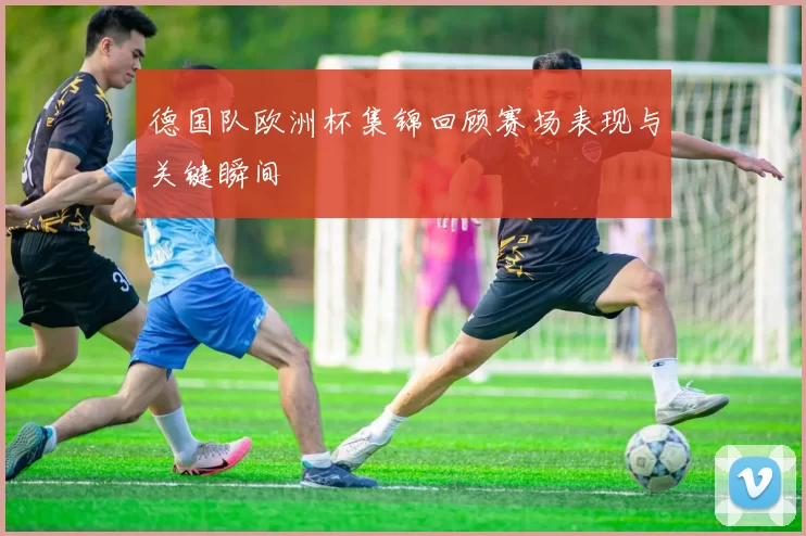 德国队欧洲杯集锦回顾赛场表现与关键瞬间