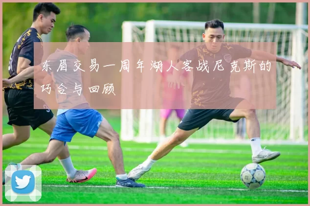 东眉交易一周年湖人客战尼克斯的巧合与回顾