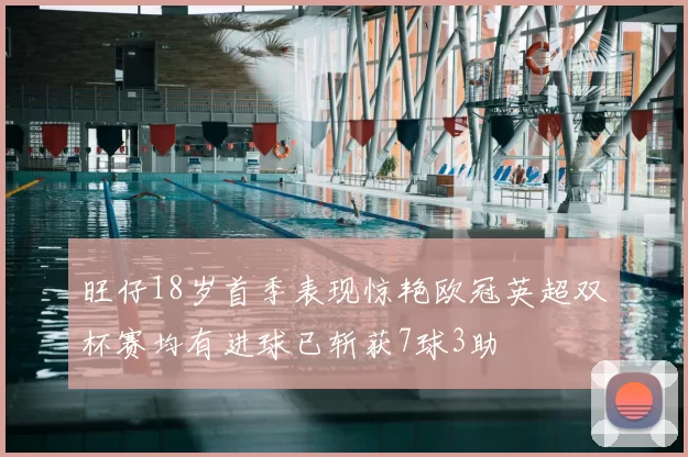 旺仔18岁首季表现惊艳欧冠英超双杯赛均有进球已斩获7球3助