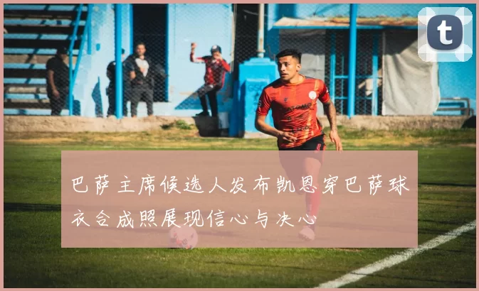 巴萨主席候选人发布凯恩穿巴萨球衣合成照展现信心与决心