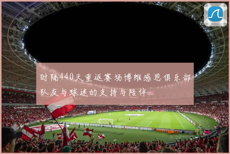 时隔440天重返赛场博维感恩俱乐部队友与球迷的支持与陪伴