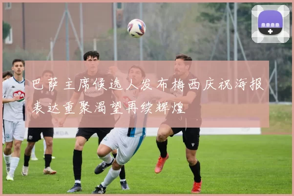 巴萨主席候选人发布梅西庆祝海报表达重聚渴望再续辉煌