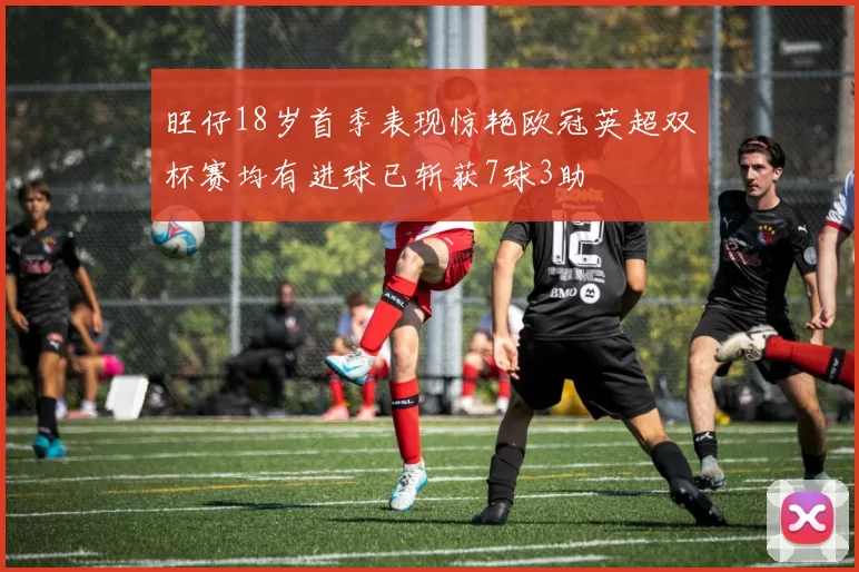 旺仔18岁首季表现惊艳欧冠英超双杯赛均有进球已斩获7球3助