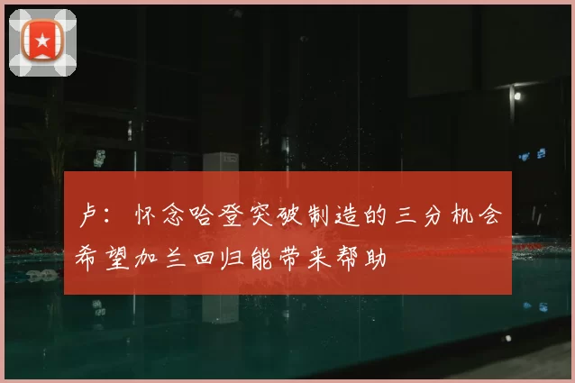 卢：怀念哈登突破制造的三分机会希望加兰回归能带来帮助
