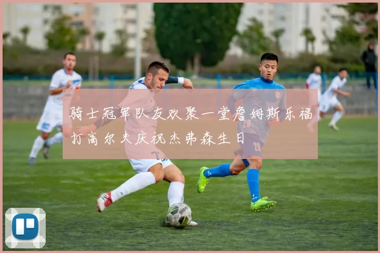 骑士冠军队友欢聚一堂詹姆斯乐福打高尔夫庆祝杰弗森生日