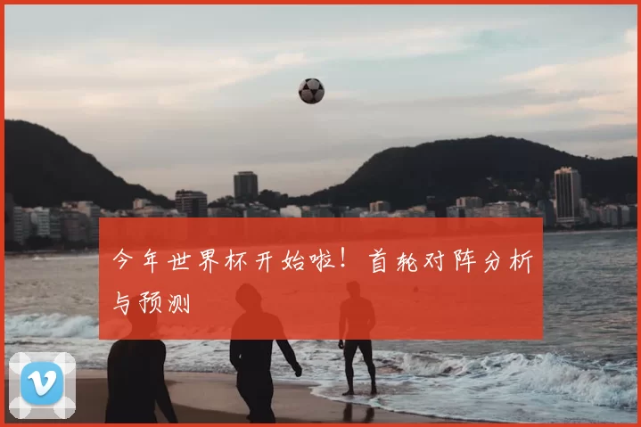 今年世界杯开始啦！首轮对阵分析与预测
