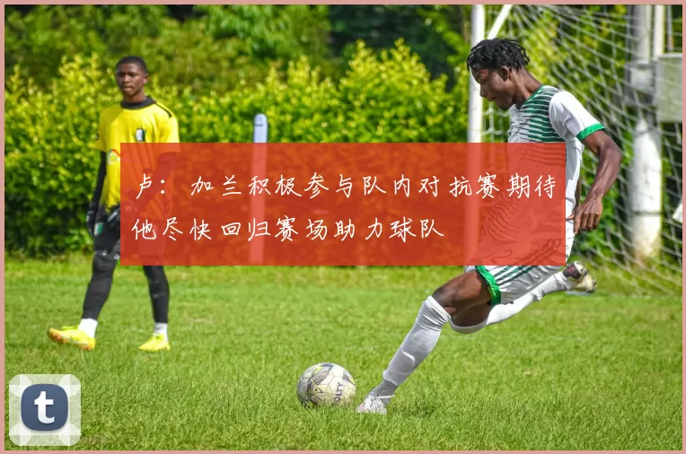 卢：加兰积极参与队内对抗赛期待他尽快回归赛场助力球队