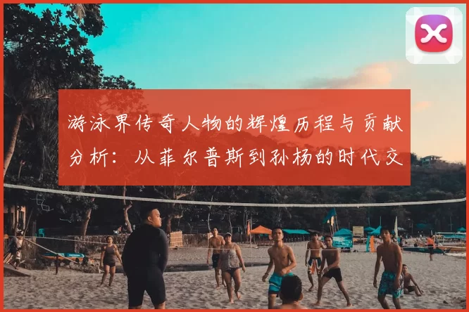 游泳界传奇人物的辉煌历程与贡献分析：从菲尔普斯到孙杨的时代交替