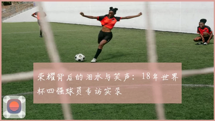 荣耀背后的泪水与笑声：18年世界杯四强球员专访实录