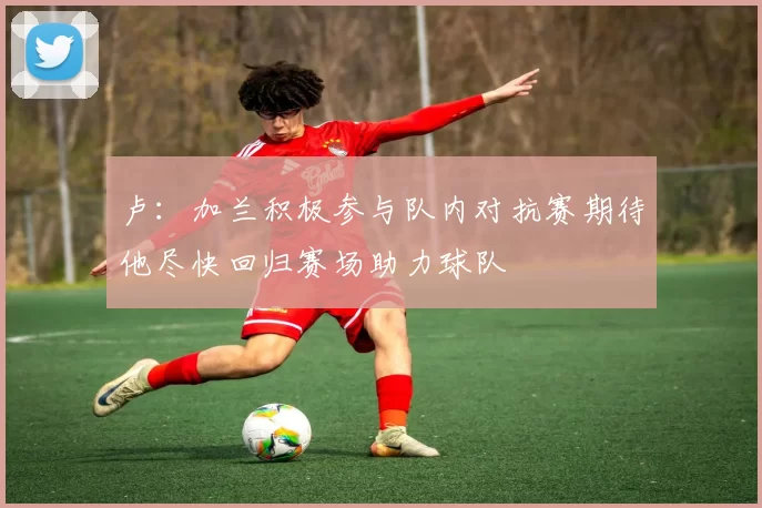 卢：加兰积极参与队内对抗赛期待他尽快回归赛场助力球队