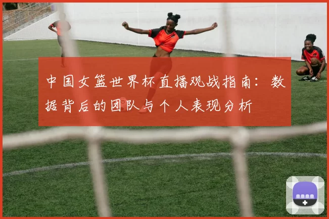 中国女篮世界杯直播观战指南:数据背后的团队与个人表现分析