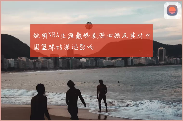 姚明NBA生涯巅峰表现回顾及其对中国篮球的深远影响