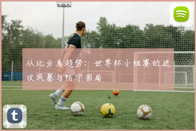 从比分看趋势：世界杯小组赛的进攻风暴与防守困局
