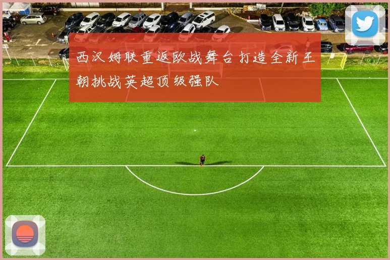 西汉姆联重返欧战舞台打造全新王朝挑战英超顶级强队