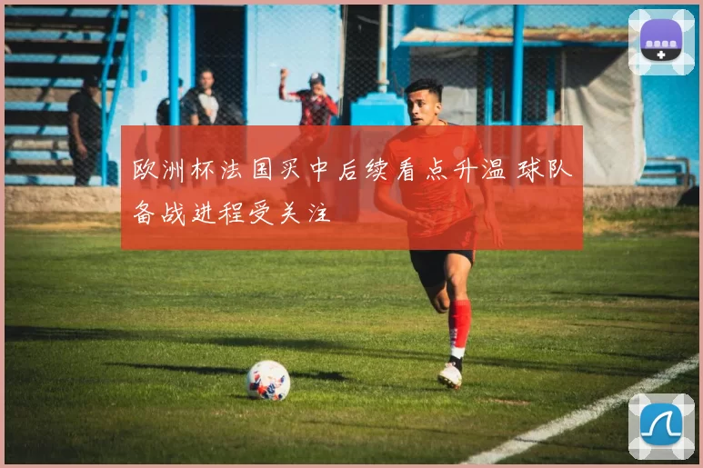 欧洲杯法国买中后续看点升温 球队备战进程受关注