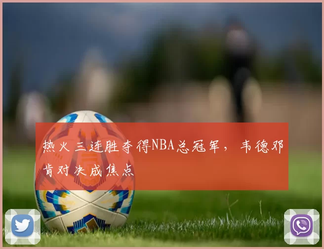 热火三连胜夺得NBA总冠军，韦德邓肯对决成焦点