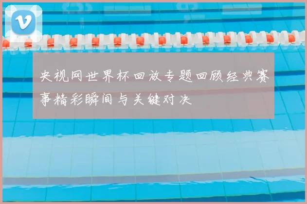 央视网世界杯回放专题回顾经典赛事精彩瞬间与关键对决