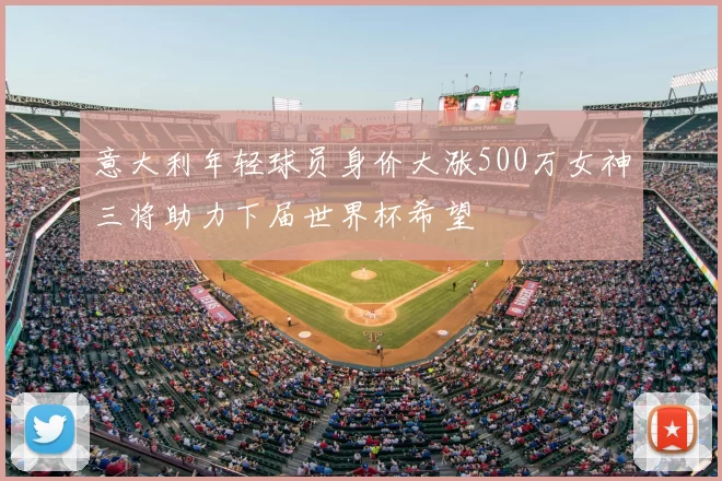 意大利年轻球员身价大涨500万女神三将助力下届世界杯希望