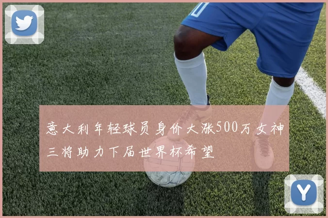 意大利年轻球员身价大涨500万女神三将助力下届世界杯希望