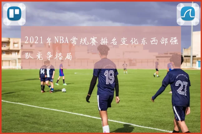 2021年NBA常规赛排名变化东西部强队竞争格局