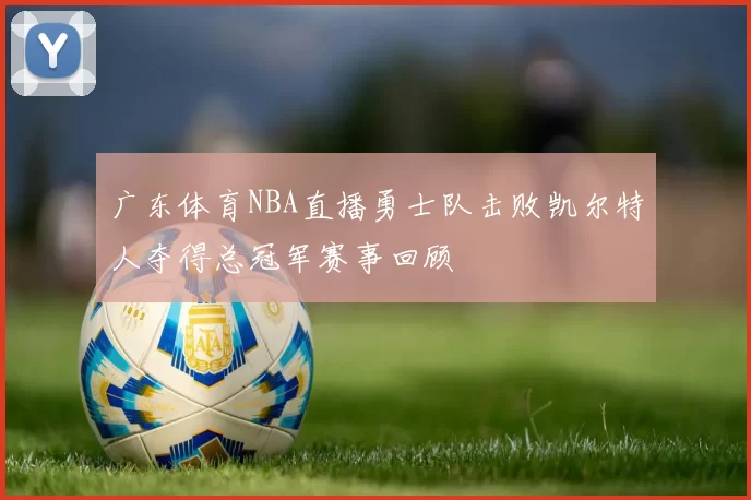 广东体育NBA直播勇士队击败凯尔特人夺得总冠军赛事回顾