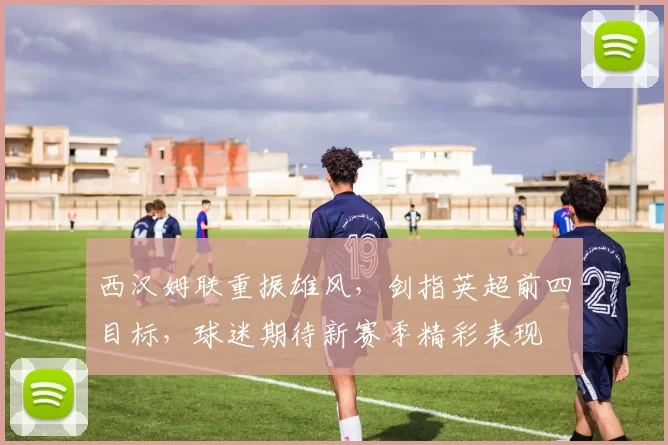 西汉姆联重振雄风，剑指英超前四目标，球迷期待新赛季精彩表现