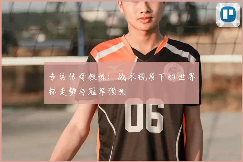 专访传奇教练：战术视角下的世界杯走势与冠军预测